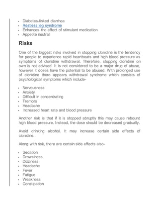  Diabetes-linked diarrhea
 Restless leg syndrome
 Enhances the effect of stimulant medication
 Appetite neutral
Risks
One of the biggest risks involved in stopping clonidine is the tendency
for people to experience rapid heartbeats and high blood pressure as
symptoms of clonidine withdrawal. Therefore, stopping clonidine on
own is not advised. It is not considered to be a major drug of abuse,
however it doses have the potential to be abused. With prolonged use
of clonidine there appears withdrawal syndrome which consists of
psychological symptoms which include-
 Nervousness
 Anxiety
 Difficult in concentrating
 Tremors
 Headache
 Increased heart rate and blood pressure
Another risk is that if it is stopped abruptly this may cause rebound
high blood pressure. Instead, the dose should be decreased gradually.
Avoid drinking alcohol. It may increase certain side effects of
clonidine.
Along with risk, there are certain side effects also-
 Sedation
 Drowsiness
 Dizziness
 Headache
 Fever
 Fatigue
 Weakness
 Constipation
 