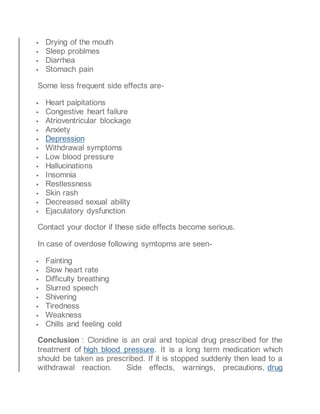  Drying of the mouth
 Sleep problmes
 Diarrhea
 Stomach pain
Some less frequent side effects are-
 Heart palpitations
 Congestive heart failure
 Atrioventricular blockage
 Anxiety
 Depression
 Withdrawal symptoms
 Low blood pressure
 Hallucinations
 Insomnia
 Restlessness
 Skin rash
 Decreased sexual ability
 Ejaculatory dysfunction
Contact your doctor if these side effects become serious.
In case of overdose following symtopms are seen-
 Fainting
 Slow heart rate
 Difficulty breathing
 Slurred speech
 Shivering
 Tiredness
 Weakness
 Chills and feeling cold
Conclusion : Clonidine is an oral and topical drug prescribed for the
treatment of high blood pressure. It is a long term medication which
should be taken as prescribed. If it is stopped suddenly then lead to a
withdrawal reaction. Side effects, warnings, precautions, drug
 