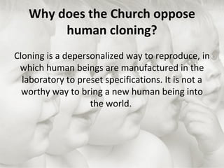 Why does the Church oppose human cloning? Cloning is a depersonalized way to reproduce, in which human beings are manufactured in the laboratory to preset specifications. It is not a worthy way to bring a new human being into the world.  