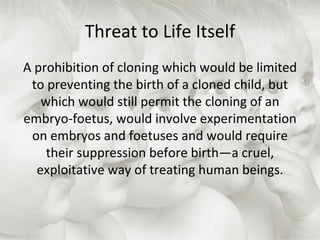 Threat to Life Itself A prohibition of cloning which would be limited to preventing the birth of a cloned child, but which would still permit the cloning of an embryo-foetus, would involve experimentation on embryos and foetuses and would require their suppression before birth—a cruel, exploitative way of treating human beings. 