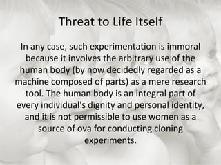Threat to Life Itself In any case, such experimentation is immoral because it involves the arbitrary use of the human body (by now decidedly regarded as a machine composed of parts) as a mere research tool. The human body is an integral part of every individual's dignity and personal identity, and it is not permissible to use women as a source of ova for conducting cloning experiments. 
