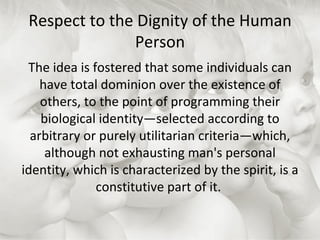 Respect to the Dignity of the Human Person The idea is fostered that some individuals can have total dominion over the existence of others, to the point of programming their biological identity—selected according to arbitrary or purely utilitarian criteria—which, although not exhausting man's personal identity, which is characterized by the spirit, is a constitutive part of it.  