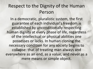 Respect to the Dignity of the Human Person In a democratic, pluralistic system, the first guarantee of each individual's freedom is established by unconditionally respecting human dignity at every phase of life, regardless of the intellectual or physical abilities one possesses or lacks. In human cloning the necessary condition for any society begins to collapse: that of treating man always and everywhere as an end, as a value, and never as a mere means or simple object. 