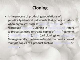 Cloning is the process of producing populations of genetically-identical individuals that occurs in nature when organisms such as  bacteria ,  insects  or  plants  reproduce  asexually . Cloning in  biotechnology  refers to processes used to create copies of  DNA  fragments ( molecular cloning ),  cells  (cell cloning), or  organisms . More generally, the term refers to the production of multiple copies of a product such as  digital media  or  software . 