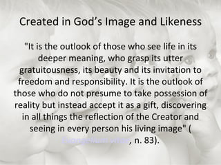Created in God’s Image and Likeness "It is the outlook of those who see life in its deeper meaning, who grasp its utter gratuitousness, its beauty and its invitation to freedom and responsibility. It is the outlook of those who do not presume to take possession of reality but instead accept it as a gift, discovering in all things the reflection of the Creator and seeing in every person his living image" ( Evangelium vitae ,  n. 83). 