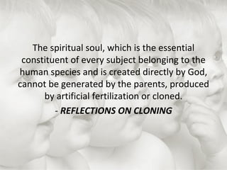 The spiritual soul, which is the essential constituent of every subject belonging to the human species and is created directly by God, cannot be generated by the parents, produced by artificial fertilization or cloned. -  REFLECTIONS ON CLONING 