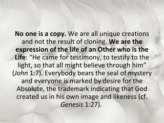 No one is a copy.  We are all unique creations and not the result of cloning.  We are the expression of the life of an Other who is the Life : “He came for testimony, to testify to the light, so that all might believe through him” ( John  1:7). Everybody bears the seal of mystery and everyone is marked by desire for the Absolute, the trademark indicating that God created us in his own image and likeness (cf.  Genesis  1:27).  