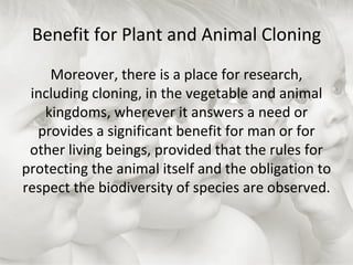 Benefit for Plant and Animal Cloning Moreover, there is a place for research, including cloning, in the vegetable and animal kingdoms, wherever it answers a need or provides a significant benefit for man or for other living beings, provided that the rules for protecting the animal itself and the obligation to respect the biodiversity of species are observed. 