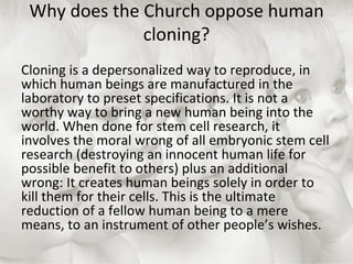 Why does the Church oppose human cloning? Cloning is a depersonalized way to reproduce, in which human beings are manufactured in the laboratory to preset specifications. It is not a worthy way to bring a new human being into the world. When done for stem cell research, it involves the moral wrong of all embryonic stem cell research (destroying an innocent human life for possible benefit to others) plus an additional wrong: It creates human beings solely in order to kill them for their cells. This is the ultimate reduction of a fellow human being to a mere means, to an instrument of other people’s wishes. 