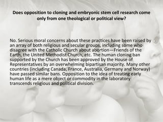 Does opposition to cloning and embryonic stem cell research come only from one theological or political view? No. Serious moral concerns about these practices have been raised by an array of both religious and secular groups, including some who disagree with the Catholic Church about abortion—Friends of the Earth, the United Methodist Church, etc. The human cloning ban supported by the Church has been approved by the House of Representatives by an overwhelming bipartisan majority. Many other countries (including Canada, France, Australia, Germany and Norway) have passed similar bans. Opposition to the idea of treating early human life as a mere object or commodity in the laboratory transcends religious and political division. 