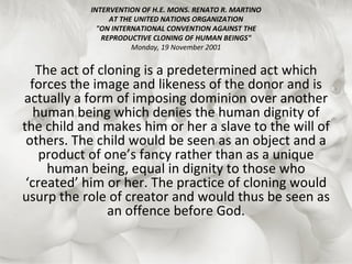 INTERVENTION OF H.E. MONS. RENATO R. MARTINO AT THE UNITED NATIONS ORGANIZATION "ON INTERNATIONAL CONVENTION AGAINST THE REPRODUCTIVE CLONING OF HUMAN BEINGS" Monday, 19 November 2001 The act of cloning is a predetermined act which forces the image and likeness of the donor and is actually a form of imposing dominion over another human being which denies the human dignity of the child and makes him or her a slave to the will of others. The child would be seen as an object and a product of one’s fancy rather than as a unique human being, equal in dignity to those who ‘created’ him or her. The practice of cloning would usurp the role of creator and would thus be seen as an offence before God. 