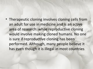 Therapeutic cloning involves cloning cells from an adult for use in medicine and is an active area of research: while reproductive cloning would involve making cloned humans. No one is sure if reproductive cloning has been performed. Although, many people believe it has even though it is illegal in most countries  