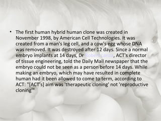 The first human hybrid human clone was created in November 1998, by American Cell Technologies. It was created from a man's leg cell, and a cow's egg whose DNA was removed. It was destroyed after 12 days. Since a normal embryo implants at 14 days, Dr  Robert Lanza , ACT's director of tissue engineering, told the Daily Mail newspaper that the embryo could not be seen as a person before 14 days. While making an embryo, which may have resulted in complete human had it been allowed to come to term, according to ACT: "[ACT's] aim was 'therapeutic cloning' not 'reproductive cloning'"  