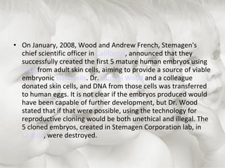 On January, 2008, Wood and Andrew French, Stemagen's chief scientific officer in  California , announced that they successfully created the first 5 mature human embryos using  DNA  from adult skin cells, aiming to provide a source of viable embryonic  stem cells . Dr.  Samuel Wood  and a colleague donated skin cells, and DNA from those cells was transferred to human eggs. It is not clear if the embryos produced would have been capable of further development, but Dr. Wood stated that if that were possible, using the technology for reproductive cloning would be both unethical and illegal. The 5 cloned embryos, created in Stemagen Corporation lab, in  La Jolla , were destroyed.  