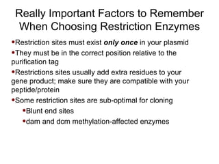 Restriction sites must exist  only once  in your plasmid They must be in the correct position relative to the purification tag Restrictions sites usually add extra residues to your gene product; make sure they are compatible with your peptide/protein Some restriction sites are sub-optimal for cloning Blunt end sites dam and dcm methylation-affected enzymes Really Important Factors to Remember When Choosing Restriction Enzymes 
