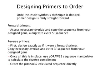Designing Primers to Order Once the insert synthesis technique is decided, primer design is fairly straight-forward Forward primers: Assess necessary overlap and copy the sequence from your designed gene, along with extra 5’ sequence Reverse primers: First, design exactly as if it were a forward primer:  Copy necessary overlap and extra 3’ sequence from your designed gene Once all this is in place, use pDRAW32 sequence manipulator to calculate the reverse compliment Order the pDRAW32 calculated sequence directly 