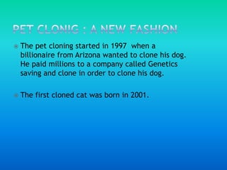 PET CLONIG : A NEW FASHIONThe pet cloning started in 1997  when a billionaire from Arizona wanted to clone his dog. He paid millions to a company called Genetics saving and clone in order to clone his dog. The first cloned cat was born in 2001.