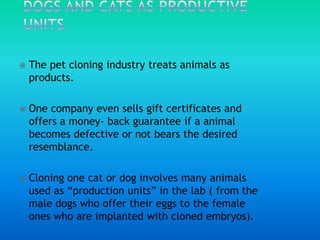 Dogs and cats as productive unitsThe pet cloning industry treats animals as products.One company even sells gift certificates and offers a money- back guarantee if a animal becomes defective or not bears the desired resemblance.Cloning one cat or dog involves many animals used as “production units” in the lab ( from the male dogs who offer their eggs to the female ones who are implanted with cloned embryos).
