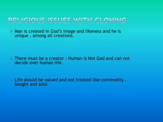 Religious issues with cloning Man is created in God’s image and likeness and he is unique , among all creations.There must be a creator : Human is Not God and can not decide over human life.Life should be valued and not treated like commodity , bought and sold.