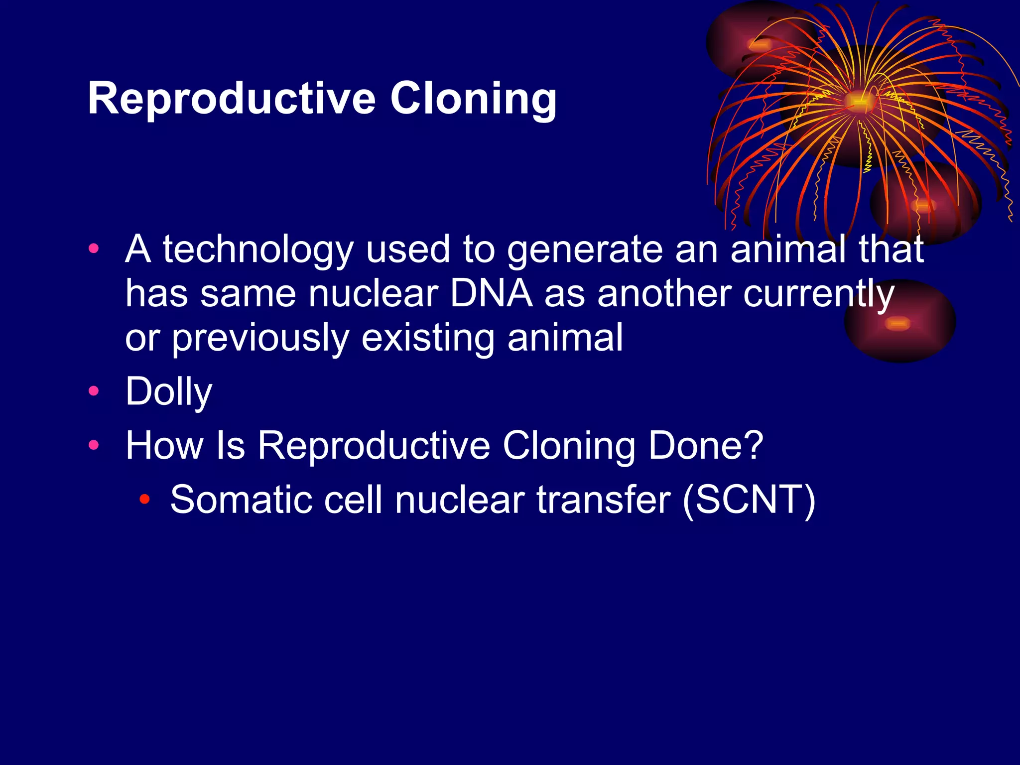 Reproductive Cloning  A technology used to generate an animal that has same nuclear DNA as another currently or previously existing animal Dolly How Is Reproductive Cloning Done? Somatic cell nuclear transfer (SCNT) 