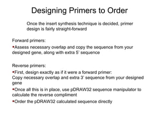 Designing Primers to Order Once the insert synthesis technique is decided, primer design is fairly straight-forward Forward primers: Assess necessary overlap and copy the sequence from your designed gene, along with extra 5’ sequence Reverse primers: First, design exactly as if it were a forward primer:  Copy necessary overlap and extra 3’ sequence from your designed gene Once all this is in place, use pDRAW32 sequence manipulator to calculate the reverse compliment Order the pDRAW32 calculated sequence directly 