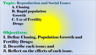 Topic: Reproduction and Social Issues
A. Cloning
B. Rapid population
Growth
C. Use of Fertility
Drugs
Objectives:
1. Define Cloning, Population Growth and
Fertility Drugs;
2. Describe each issue; and
3. Reflect on the effects of each issue.
 
