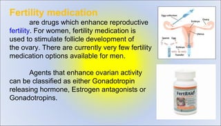 Fertility medication 
are drugs which enhance reproductive 
fertility. For women, fertility medication is 
used to stimulate follicle development of 
the ovary. There are currently very few fertility 
medication options available for men.
Agents that enhance ovarian activity 
can be classified as either Gonadotropin 
releasing hormone, Estrogen antagonists or 
Gonadotropins.
 