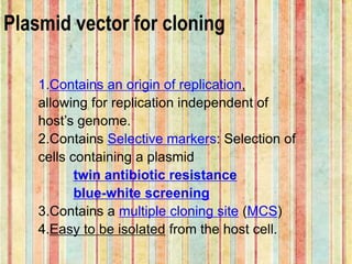 Plasmid vector for cloning
1.Contains an origin of replication,
allowing for replication independent of
host’s genome.
2.Contains Selective markers: Selection of
cells containing a plasmid
twin antibiotic resistance
blue-white screening
3.Contains a multiple cloning site (MCS)
4.Easy to be isolated from the host cell.
 
