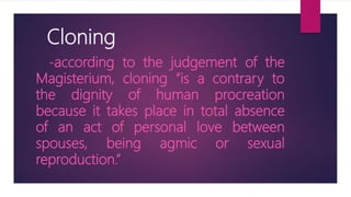 Cloning
-according to the judgement of the
Magisterium, cloning “is a contrary to
the dignity of human procreation
because it takes place in total absence
of an act of personal love between
spouses, being agmic or sexual
reproduction.”
 