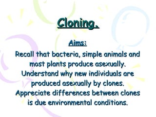 Cloning. Aims: Recall that bacteria, simple animals and most plants produce asexually. Understand why new individuals are produced asexually by clones. Appreciate differences between clones is due environmental conditions. 