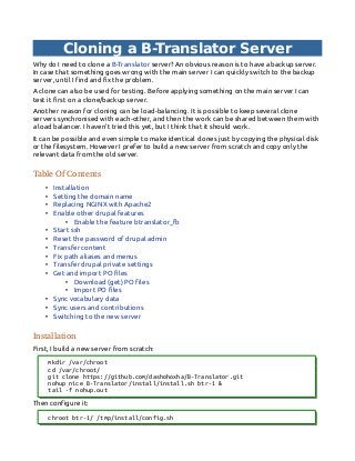 Cloning a B-Translator Server
Why do I need to clone a B-Translator server? An obvious reason is to have a backup server.
In case that something goes wrong with the main server I can quickly switch to the backup
server, until I find and fix the problem.
A clone can also be used for testing. Before applying something on the main server I can
test it first on a clone/backup server.
Another reason for cloning can be load-balancing. It is possible to keep several clone
servers synchronised with each-other, and then the work can be shared between them with
a load balancer. I haven't tried this yet, but I think that it should work.
It can be possible and even simple to make identical clones just by copying the physical disk
or the filesystem. However I prefer to build a new server from scratch and copy only the
relevant data from the old server.
Table Of Contents
• Installation
• Setting the domain name
• Replacing NGINX with Apache2
• Enable other drupal features
• Enable the feature btranslator_fb
• Start ssh
• Reset the password of drupal admin
• Transfer content
• Fix path aliases and menus
• Transfer drupal private settings
• Get and import PO files
• Download (get) PO files
• Import PO files
• Sync vocabulary data
• Sync users and contributions
• Switching to the new server
Installation
First, I build a new server from scratch:
mkdir /var/chroot
cd /var/chroot/
git clone https://github.com/dashohoxha/B-Translator.git
nohup nice B-Translator/install/install.sh btr-1 &
tail -f nohup.out
Then configure it:
chroot btr-1/ /tmp/install/config.sh
 