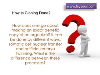 How does one go about
making an exact genetic
copy of an organism? It can
be done by different ways:
somatic cell nuclear transfer
and artificial embryo
twinning. What is the
difference between these
processes?
How Is Cloning Done?
www.layyous.com
 