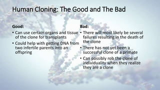 Human Cloning: The Good and The Bad
Good:
• Can use certain organs and tissue
of the clone for transplants
• Could help with getting DNA from
two infertile parents into an
offspring
Bad:
• There will most likely be several
failures resulting in the death of
the clone
• There has not yet been a
successful clone of a primate
• Can possibly rob the clone of
individuality when they realize
they are a clone
 