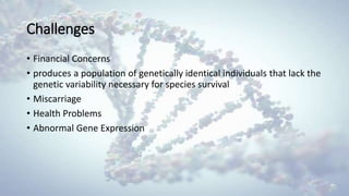 Challenges
• Financial Concerns
• produces a population of genetically identical individuals that lack the
genetic variability necessary for species survival
• Miscarriage
• Health Problems
• Abnormal Gene Expression
 
