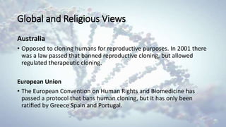 Global and Religious Views
Australia
• Opposed to cloning humans for reproductive purposes. In 2001 there
was a law passed that banned reproductive cloning, but allowed
regulated therapeutic cloning.
European Union
• The European Convention on Human Rights and Biomedicine has
passed a protocol that bans human cloning, but it has only been
ratiﬁed by Greece Spain and Portugal.
 