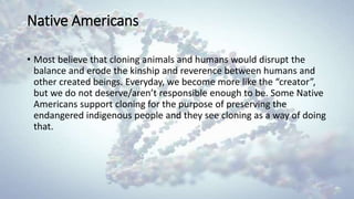 Native Americans
• Most believe that cloning animals and humans would disrupt the
balance and erode the kinship and reverence between humans and
other created beings. Everyday, we become more like the “creator”,
but we do not deserve/aren’t responsible enough to be. Some Native
Americans support cloning for the purpose of preserving the
endangered indigenous people and they see cloning as a way of doing
that.
 