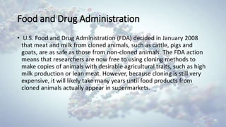 Food and Drug Administration
• U.S. Food and Drug Administration (FDA) decided in January 2008
that meat and milk from cloned animals, such as cattle, pigs and
goats, are as safe as those from non-cloned animals. The FDA action
means that researchers are now free to using cloning methods to
make copies of animals with desirable agricultural traits, such as high
milk production or lean meat. However, because cloning is still very
expensive, it will likely take many years until food products from
cloned animals actually appear in supermarkets.
 