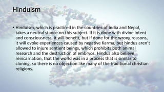 Hinduism
• Hinduism, which is practiced in the countries of India and Nepal,
takes a neutral stance on this subject. If it is done with divine intent
and consciousness, it will beneﬁt, but if done for the wrong reasons,
it will evoke experiences caused by negative Karma, but hindus aren’t
allowed to injure sentient beings, which prohibits both animal
research and the destruction of embryos. Hindus also believe
reincarnation, that the world was in a process that is similar to
cloning, so there is no objection like many of the traditional christian
religions.
 
