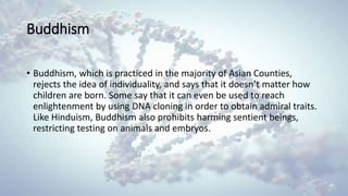 Buddhism
• Buddhism, which is practiced in the majority of Asian Counties,
rejects the idea of individuality, and says that it doesn’t matter how
children are born. Some say that it can even be used to reach
enlightenment by using DNA cloning in order to obtain admiral traits.
Like Hinduism, Buddhism also prohibits harming sentient beings,
restricting testing on animals and embryos.
 