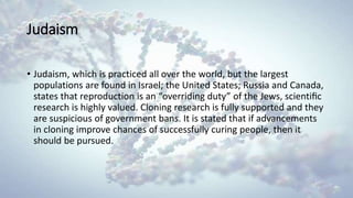 Judaism
• Judaism, which is practiced all over the world, but the largest
populations are found in Israel; the United States; Russia and Canada,
states that reproduction is an “overriding duty” of the Jews, scientiﬁc
research is highly valued. Cloning research is fully supported and they
are suspicious of government bans. It is stated that if advancements
in cloning improve chances of successfully curing people, then it
should be pursued.
 