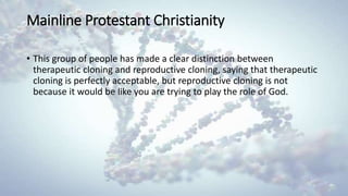 Mainline Protestant Christianity
• This group of people has made a clear distinction between
therapeutic cloning and reproductive cloning, saying that therapeutic
cloning is perfectly acceptable, but reproductive cloning is not
because it would be like you are trying to play the role of God.
 