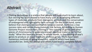 Abstract
• Cloning technology is a science that people still have much to learn about,
but cloning has been shown to have many uses in developing different
types of medicine, products from transgenic animals and the conservation
of endangered and high quality farm animals. On the other hand, some
believe that cloning is not worthwhile because overall, it still has a low
success rates and carries many common risk factors. According to Human
Genome Project researchers, cloning is “the copying of genes and other
pieces of chromosome to generate enough identical material for further
study.” What this basically means, in others words, is the copying of one’s
genes to produce an exact duplicate of those genes. There have been
numerous methods of going about this, some of which have been
successful (ex. Dolly the sheep) and others have been a complete failure.
 
