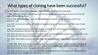 What types of cloning have been successful?
• “In 1972, British scientists clone tadpoles. The amphibians die before becoming adults.
• In Nov. 1993, U.S. scientists split embryos to create genetically identical twins, grow them to the 32-cell
stage and then destroy them.
• In July 1996, Dolly the sheep is born, the first mammal successfully cloned from adult, rather than
embryonic, cells.
• July 1998: University of Hawaii scientists clone three generations of healthy mice from the nuclei of adult
donor cells.
• Aug. 2001: President Bush permits limited federal funding of stem-cell research, using only stem-cell lines
that have already been derived from human embryos.
• Nov. 2001: Scientists at a U.S. biotech firm clone human embryos by replacing egg nuclei with mature nuclei
from adult cells. The cloned cells divide briefly and then die.
• Dec. 2001: Texas A&M University scientists create the first cloned pet, a calico kitten named CC, for Copy
Cat.
• In 2002-2004, Without providing any evidence that they have really done it, several scientists, including Dr.
Severino Antinori, Dr. Panos Zavos and a team working for the Raelian sect, claim to have brought the first
cloned human baby to term. No experts take them seriously.
• Feb. 2004, South Korean scientists clone 30 human embryos, grow them into blastocysts, harvest them for
stem cells and create a single stem-cell colony (Lemonick).”
 