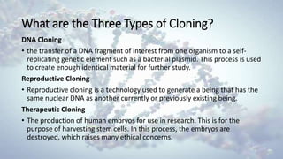 What are the Three Types of Cloning?
DNA Cloning
• the transfer of a DNA fragment of interest from one organism to a self-
replicating genetic element such as a bacterial plasmid. This process is used
to create enough identical material for further study.
Reproductive Cloning
• Reproductive cloning is a technology used to generate a being that has the
same nuclear DNA as another currently or previously existing being.
Therapeutic Cloning
• The production of human embryos for use in research. This is for the
purpose of harvesting stem cells. In this process, the embryos are
destroyed, which raises many ethical concerns.
 