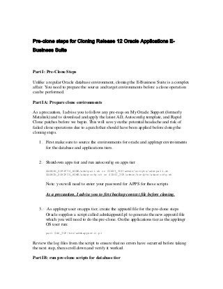 Pre-clone steps for Cloning Release 12 Oracle Applications E-
Business Suite



Part I: Pre-Clone Steps

Unlike a regular Oracle database environment, cloning the E-Business Suite is a complex
affair. You need to prepare the source and target environments before a clone operation
can be performed.

Part IA: Prepare clone environments

As a precaution, I advise you to follow any pre-reqs on My Oracle Support (formerly
Metalink) and to download and apply the latest AD, Autoconfig template, and Rapid
Clone patches before we begin. This will save you the potential headache and risk of
failed clone operations due to a patch that should have been applied before doing the
cloning steps.

   1. First make sure to source the environments for oracle and applmgr environments
      for the database and applications tiers.


   2. Shutdown apps tier and run autoconfig on apps tier
        $ADMIN_SCRIPTS_HOME/adstpall.sh or $INST_TOP/admin/scripts/adstpall.sh
        $ADMIN_SCRIPTS_HOME/adautocfg.sh or $INST_TOP/admin/scripts/adautocfg.sh


        Note: you will need to enter your password for APPS for these scripts

        As a precaution, I advise you to first backup context file before cloning.


   3.   As applmgr user on apps tier, create the appsutil file for the pre-clone steps
        Oracle supplies a script called admkappsutil.pl to generate the new appsutil file
        which you will need to do the pre-clone. On the applications tier as the applmgr
        OS user run:
        perl $AD_TOP/bin/admkappsutil.pl


Review the log files from the script to ensure that no errors have occurred before taking
the next step, then scroll down and verify it worked.

Part IB: run pre-clone scripts for database tier
 