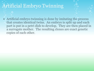 Artificial Embryo Twinning Artificial embryo twinning is done by imitating the process that creates identical twins.  An embryo is split up and each part is put in a petri dish to develop.  They are then placed in a surrogate mother.  The resulting clones are exact genetic copies of each other. 