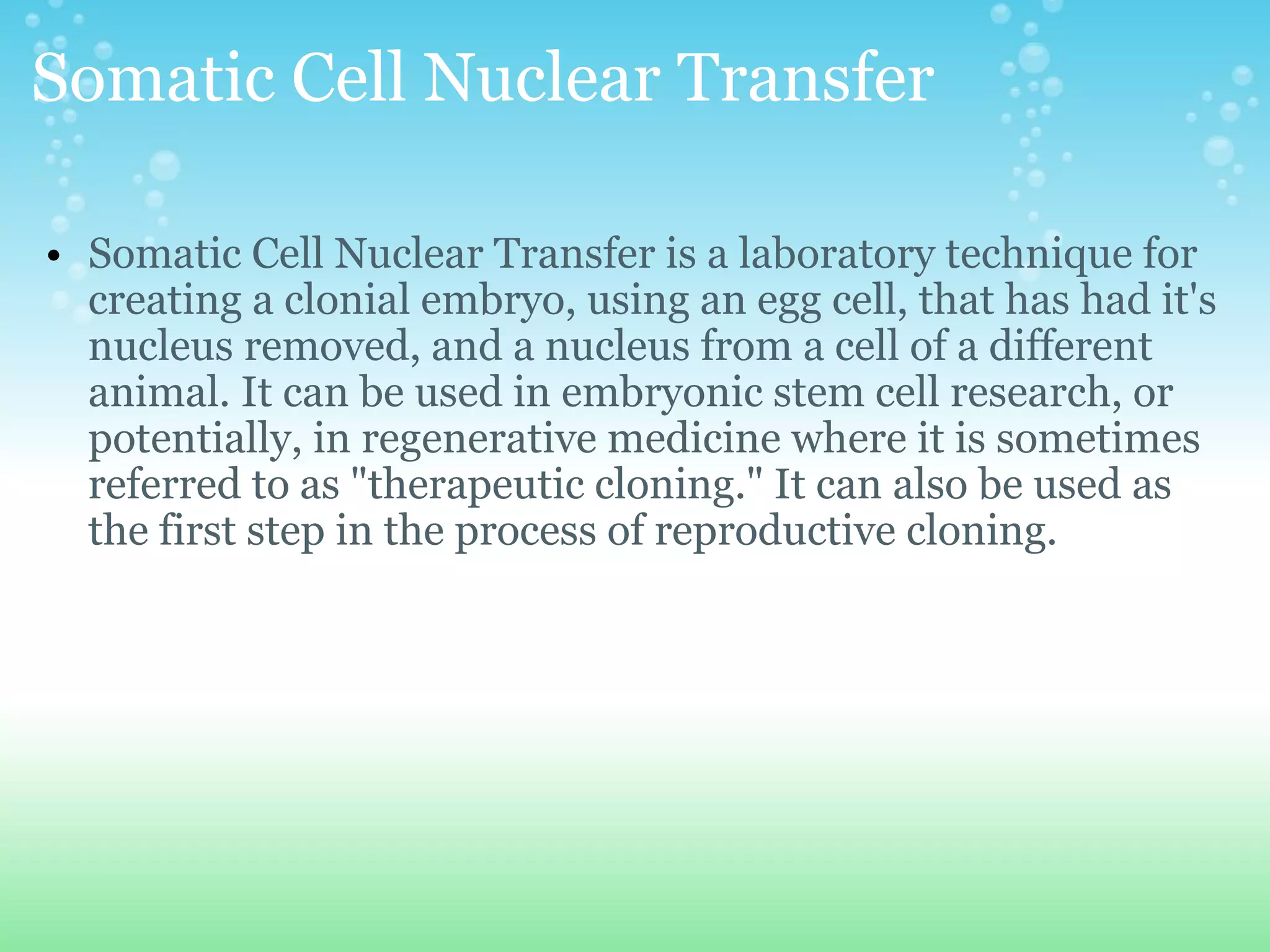 Somatic Cell Nuclear Transfer Somatic Cell Nuclear Transfer is a laboratory technique for creating a clonial embryo, using an egg cell, that has had it's nucleus removed, and a nucleus from a cell of a different animal. It can be used in embryonic stem cell research, or potentially, in regenerative medicine where it is sometimes referred to as &quot;therapeutic cloning.&quot; It can also be used as the first step in the process of reproductive cloning.  
