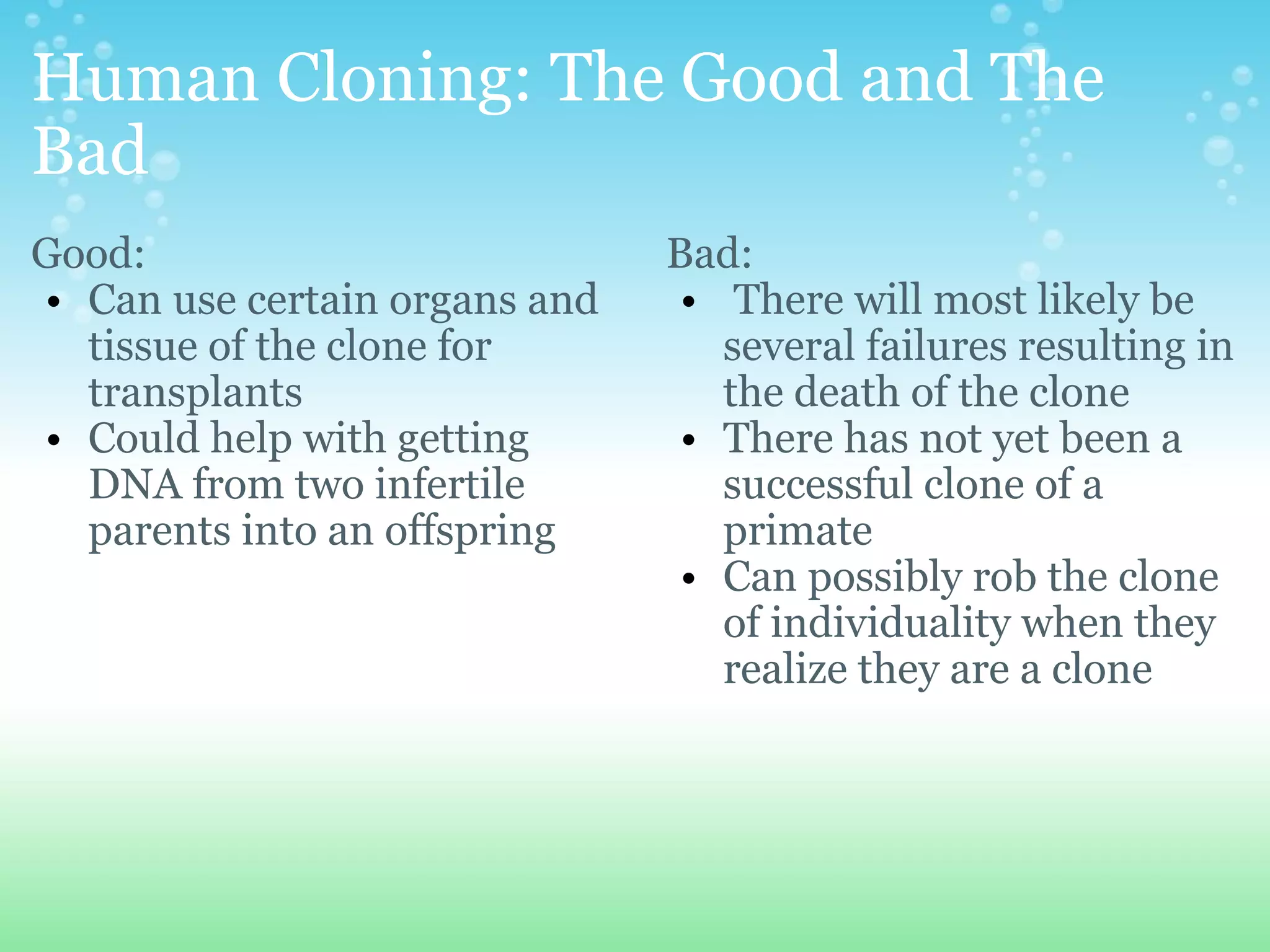 Human Cloning: The Good and The Bad Good: Can use certain organs and tissue of the clone for transplants Could help with getting DNA from two infertile parents into an offspring Bad:   There will most likely be several failures resulting in the death of the clone There has not yet been a successful clone of a primate Can possibly rob the clone of individuality when they realize they are a clone 