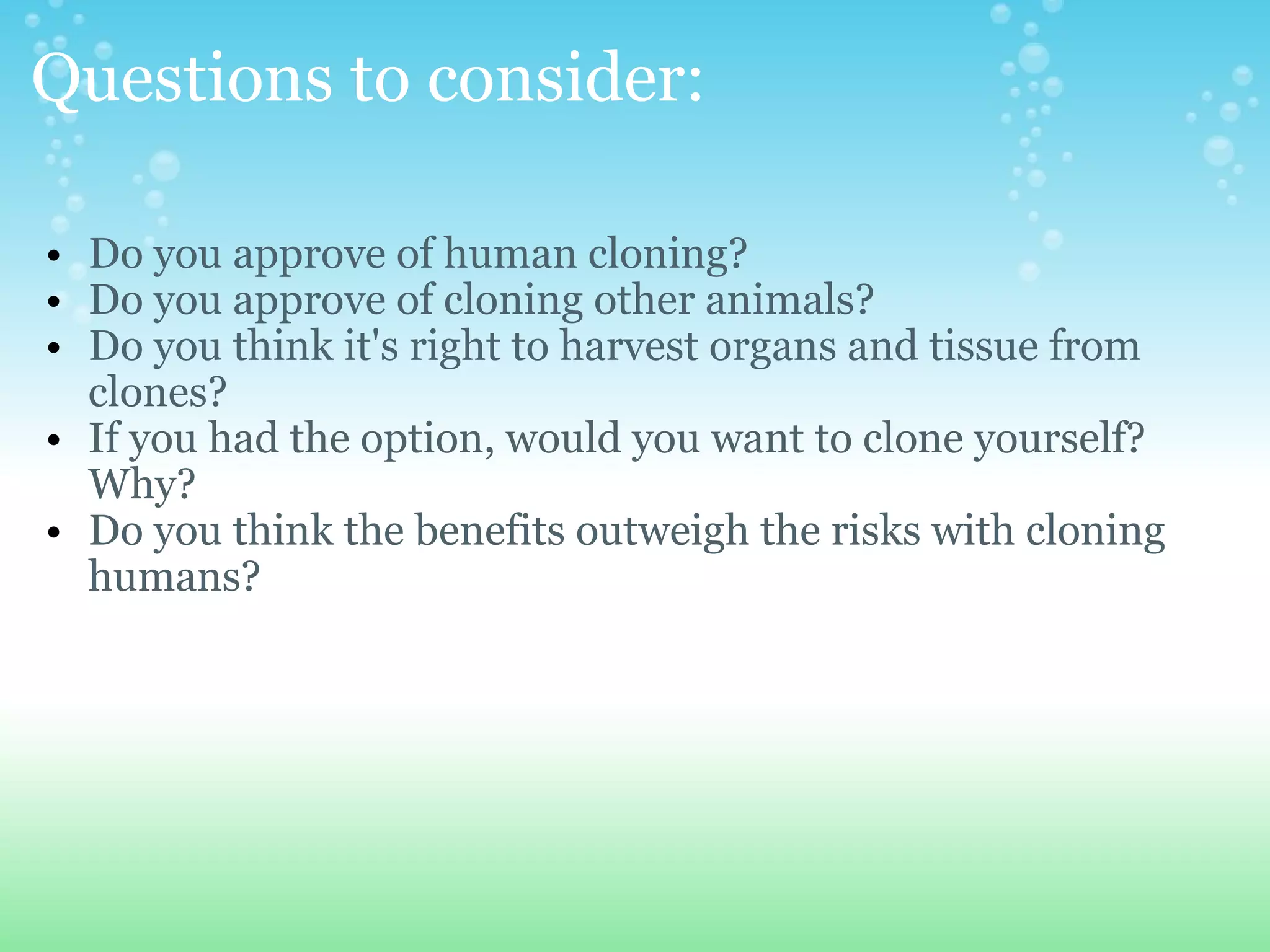 Questions to consider: Do you approve of human cloning? Do you approve of cloning other animals? Do you think it's right to harvest organs and tissue from clones? If you had the option, would you want to clone yourself? Why? Do you think the benefits outweigh the risks with cloning humans? 