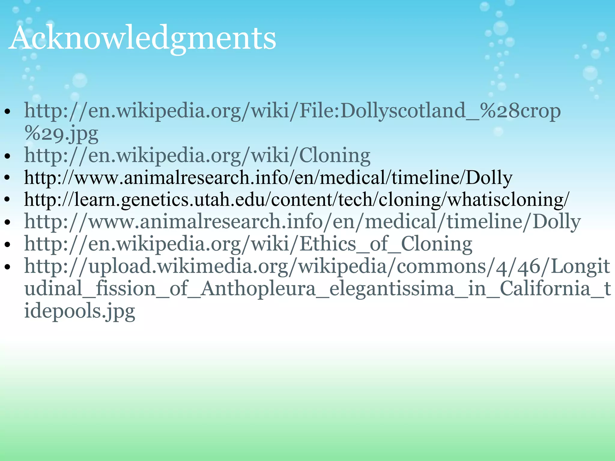 http://en.wikipedia.org/wiki/File:Dollyscotland_%28crop%29.jpg http://en.wikipedia.org/wiki/Cloning http://www.animalresearch.info/en/medical/timeline/Dolly http://learn.genetics.utah.edu/content/tech/cloning/whatiscloning/ http://www.animalresearch.info/en/medical/timeline/Dolly http://en.wikipedia.org/wiki/Ethics_of_Cloning http://upload.wikimedia.org/wikipedia/commons/4/46/Longitudinal_fission_of_Anthopleura_elegantissima_in_California_tidepools.jpg Acknowledgments 